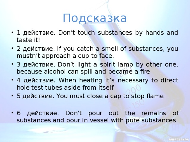 Подсказка 1 действие. Don’t touch substances by hands and taste it! 2 действие. If you catch a smell of substances, you mustn’t approach a cup to face. 3 действие. Don’t light a spirit lamp by other one, because alcohol can spill and became a fire 4 действие. When heating it’s necessary to direct hole test tubes aside from itself 5 действие. You must close a cap to stop flame  6 действие. Don’t pour out the remains of substances and pour in vessel with pure substances  
