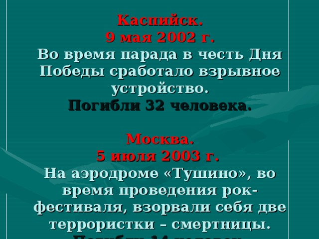 Каспийск.  9 мая 2002 г.  Во время парада в честь Дня Победы сработало взрывное устройство.  Погибли 32 человека.   Москва.  5 июля 2003 г.  На аэродроме «Тушино», во время проведения рок-фестиваля, взорвали себя две террористки – смертницы.  Погибли 14 человек.