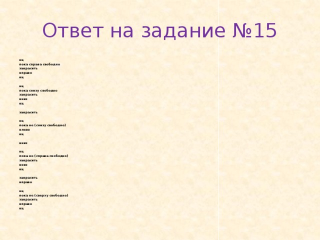 Ответ на задание №15 нц пока спра­ва сво­бод­но за­кра­сить впра­во кц   нц пока снизу сво­бод­но за­кра­сить вниз кц   за­кра­сить   нц пока не (снизу сво­бод­но) влево кц   вниз   нц пока не (спра­ва сво­бод­но) за­кра­сить вниз кц   за­кра­сить впра­во   нц пока не (свер­ху сво­бод­но) за­кра­сить впра­во кц 