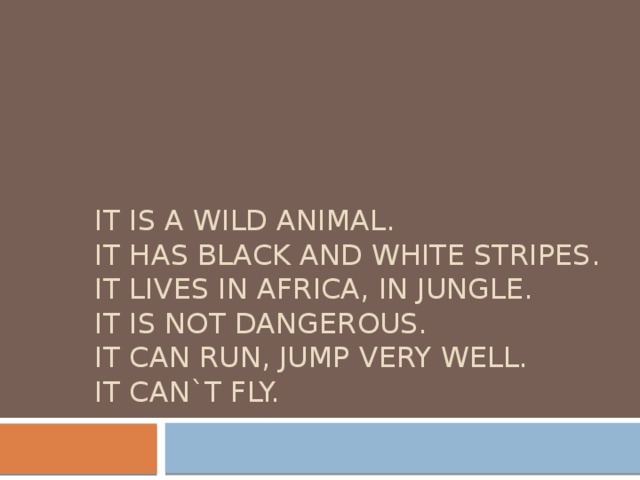 It is a wild animal.  It has black and white stripes.  It lives in Africa, in jungle.  It is not dangerous.  It can run, jump very well.  It can`t fly. 