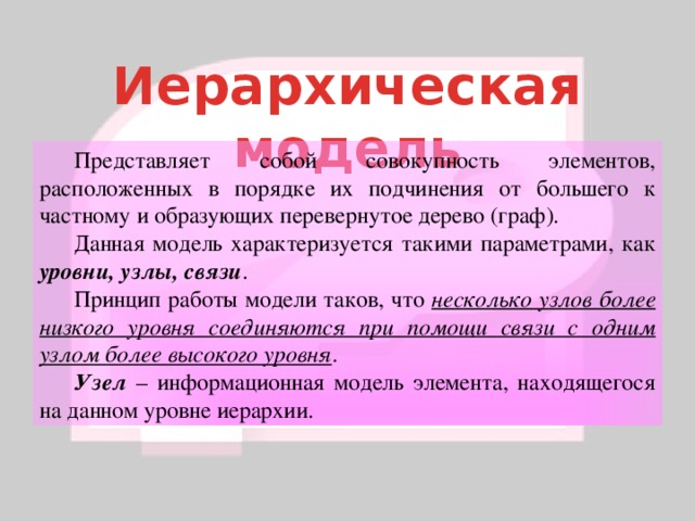 Иерархическая модель  Представляет собой совокупность элементов, расположенных в порядке их подчинения от большего к частному и образующих перевернутое дерево (граф).  Данная модель характеризуется такими параметрами, как уровни, узлы, связи .  Принцип работы модели таков, что несколько узлов более низкого уровня соединяются при помощи связи с одним узлом более высокого уровня .  Узел – информационная модель элемента, находящегося на данном уровне иерархии. 