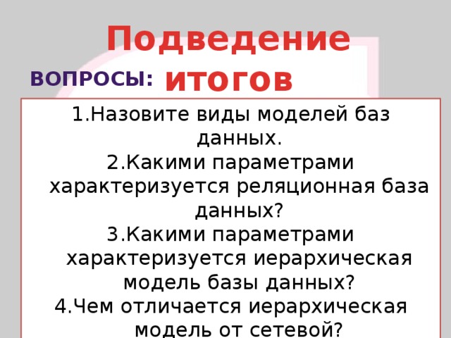 Подведение итогов Вопросы: Назовите виды моделей баз данных. Какими параметрами характеризуется реляционная база данных? Какими параметрами характеризуется иерархическая модель базы данных? Чем отличается иерархическая модель от сетевой? 