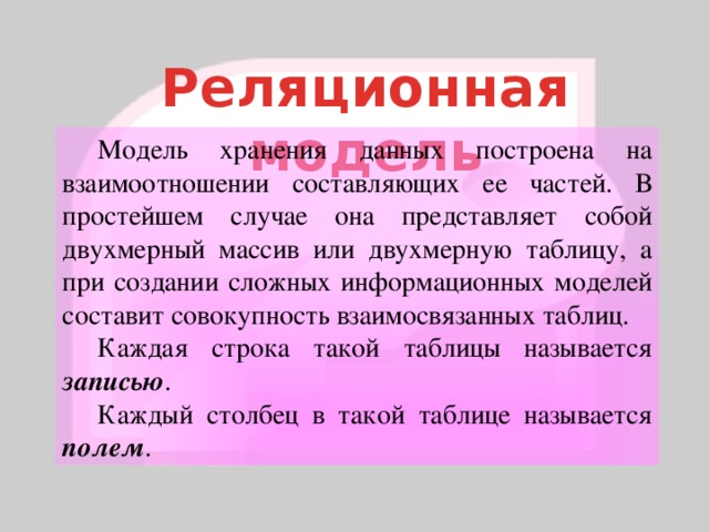 Реляционная модель  Модель хранения данных построена на взаимоотношении составляющих ее частей. В простейшем случае она представляет собой двухмерный массив или двухмерную таблицу, а при создании сложных информационных моделей составит совокупность взаимосвязанных таблиц.  Каждая строка такой таблицы называется записью .  Каждый столбец в такой таблице называется полем . 