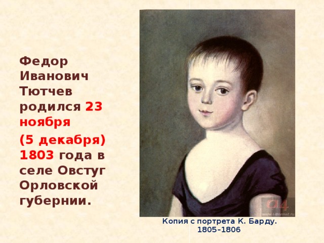 Федор Иванович Тютчев родился 23 ноября (5 декабря) 1803 года в селе Овстуг Орловской губернии.  Ф.И. Тютчев в детстве.  Копия с портрета К. Барду. 1805–1806 