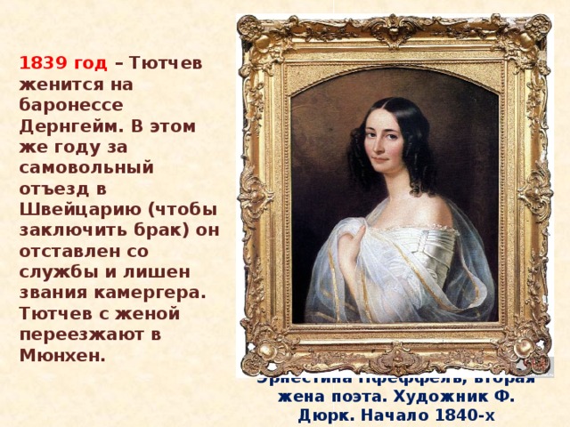 1839 год – Тютчев женится на баронессе Дернгейм. В этом же году за самовольный отъезд в Швейцарию (чтобы заключить брак) он отставлен со службы и лишен звания камергера. Тютчев с женой переезжают в Мюнхен. Эрнестина Пфеффель, вторая жена поэта. Художник Ф. Дюрк. Начало 1840-х 