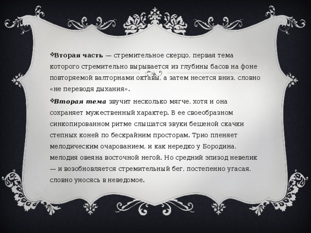 Вторая часть — стремительное скерцо, первая тема которого стремительно вырывается из глубины басов на фоне повторяемой валторнами октавы, а затем несется вниз, словно «не переводя дыхания». Вторая тема звучит несколько мягче, хотя и она сохраняет мужественный характер. В ее своеобразном синкопированном ритме слышатся звуки бешеной скачки степных коней по бескрайним просторам. Трио пленяет мелодическим очарованием, и как нередко у Бородина, мелодия овеяна восточной негой. Но средний эпизод невелик — и возобновляется стремительный бег, постепенно угасая, словно уносясь в неведомое. 