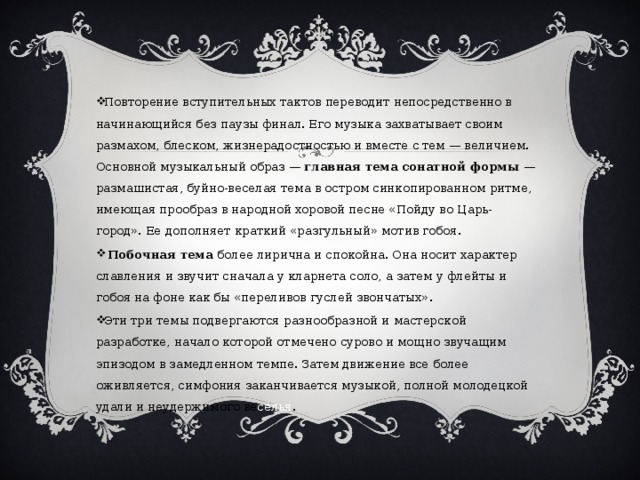 Повторение вступительных тактов переводит непосредственно в начинающийся без паузы финал. Его музыка захватывает своим размахом, блеском, жизнерадостностью и вместе с тем — величием. Основной музыкальный образ — главная тема сонатной формы — размашистая, буйно-веселая тема в остром синкопированном ритме, имеющая прообраз в народной хоровой песне «Пойду во Царь-город». Ее дополняет краткий «разгульный» мотив гобоя.  Побочная тема более лирична и спокойна. Она носит характер славления и звучит сначала у кларнета соло, а затем у флейты и гобоя на фоне как бы «переливов гуслей звончатых». Эти три темы подвергаются разнообразной и мастерской разработке, начало которой отмечено сурово и мощно звучащим эпизодом в замедленном темпе. Затем движение все более оживляется, симфония заканчивается музыкой, полной молодецкой удали и неудержимого ве селья . 