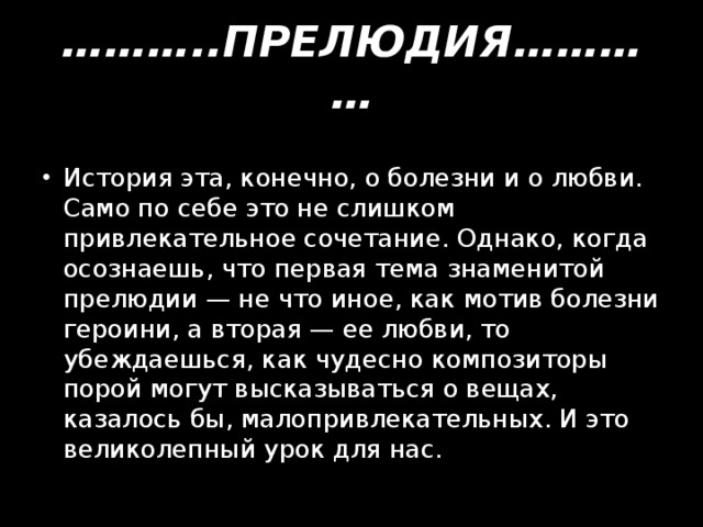 ……… ..ПРЕЛЮДИЯ………… История эта, конечно, о болезни и о любви. Само по себе это не слишком привлекательное сочетание. Однако, когда осознаешь, что первая тема знаменитой прелюдии — не что иное, как мотив болезни героини, а вторая — ее любви, то убеждаешься, как чудесно композиторы порой могут высказываться о вещах, казалось бы, малопривлекательных. И это великолепный урок для нас. 