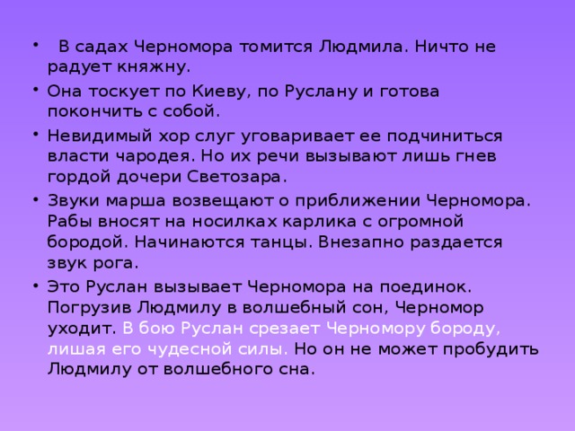   В садах Черномора томится Людмила. Ничто не радует княжну. Она тоскует по Киеву, по Руслану и готова покончить с собой. Невидимый хор слуг уговаривает ее подчиниться власти чародея. Но их речи вызывают лишь гнев гордой дочери Светозара. Звуки марша возвещают о приближении Черномора. Рабы вносят на носилках карлика с огромной бородой. Начинаются танцы. Внезапно раздается звук рога. Это Руслан вызывает Черномора на поединок. Погрузив Людмилу в волшебный сон, Черномор уходит. В бою Руслан срезает Черномору бороду, лишая его чудесной силы. Но он не может пробудить Людмилу от волшебного сна. 