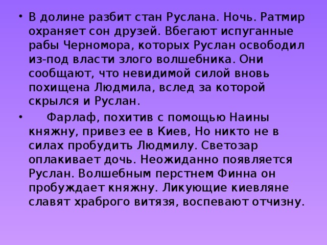 В долине разбит стан Руслана. Ночь. Ратмир охраняет сон друзей. Вбегают испуганные рабы Черномора, которых Руслан освободил из-под власти злого волшебника. Они сообщают, что невидимой силой вновь похищена Людмила, вслед за которой скрылся и Руслан.      Фарлаф, похитив с помощью Наины княжну, привез ее в Киев, Но никто не в силах пробудить Людмилу. Светозар оплакивает дочь. Неожиданно появляется Руслан. Волшебным перстнем Финна он пробуждает княжну. Ликующие киевляне славят храброго витязя, воспевают отчизну. 