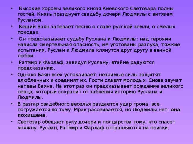   Высокие хоромы великого князя Киевского Светозара полны гостей. Князь празднует свадьбу дочери Людмилы с витязем Русланом.  Вещий Баян запевает песню о славе русской земли, о смелых походах.  Он предсказывает судьбу Руслана и Людмилы: над героями нависла смертельная опасность, им уготованы разлука, тяжкие испытания. Руслан и Людмила клянутся друг другу в вечной любви.  Ратмир и Фарлаф, завидуя Руслану, втайне радуются предсказанию. Однако Баян всех успокаивает: незримые силы защитят влюбленных и соединят их. Гости славят молодых. Снова звучат напевы Баяна. На этот раз он предсказывает рождение великого певца, который сохранит от забвения историю Руслана и Людмилы. В разгар свадебного веселья раздается удар грома, все погружается во тьму. Мрак рассеивается, но Людмилы нет: она похищена . Светозар обещает руку дочери и полцарства тому, кто спасет княжну. Руслан, Ратмир и Фарлаф отправляются на поиски. 