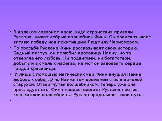 В далеком северном краю, куда странствия привели Руслана, живет добрый волшебник Финн. Он предсказывает витязю победу над похитившим Людмилу Черномором. По просьбе Руслана Финн рассказывает свою историю. Бедный пастух, он полюбил красавицу Наину, но та отвергла его любовь. Ни подвигами, ни богатством, добытым в смелых набегах, не мог он завоевать сердце гордой красавицы.  И лишь с помощью магических чар Финн внушил Наине любовь к себе, :D но Наина тем временем стала дряхлой старухой. Отвергнутая волшебником, теперь уже она преследует его. Финн предостерегает Руслана против козней злой волшебницы. Руслан продолжает свой путь.   