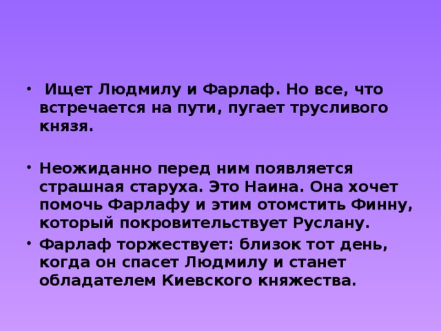   Ищет Людмилу и Фарлаф. Но все, что встречается на пути, пугает трусливого князя.  Неожиданно перед ним появляется страшная старуха. Это Наина. Она хочет помочь Фарлафу и этим отомстить Финну, который покровительствует Руслану. Фарлаф торжествует: близок тот день, когда он спасет Людмилу и станет обладателем Киевского княжества. 