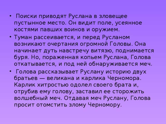   Поиски приводят Руслана в зловещее пустынное место. Он видит поле, усеянное костями павших воинов и оружием. Туман рассеивается, и перед Русланом возникают очертания огромной Головы. Она начинает дуть навстречу витязю, поднимается буря. Но, пораженная копьем Руслана, Голова откатывается, и под ней обнаруживается меч.  Голова рассказывает Руслану историю двух братьев — великана и карлика Черномора. Карлик хитростью одолел своего брата и, отрубив ему голову, заставил ее сторожить волшебный меч. Отдавая меч Руслану, Голова просит отомстить злому Черномору. 