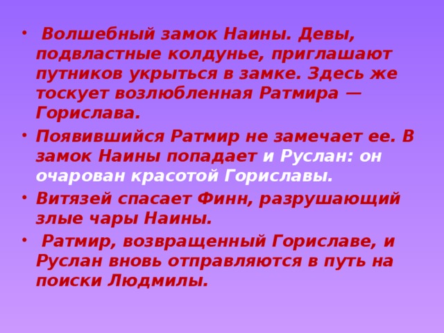   Волшебный замок Наины. Девы, подвластные колдунье, приглашают путников укрыться в замке. Здесь же тоскует возлюбленная Ратмира — Горислава. Появившийся Ратмир не замечает ее. В замок Наины попадает и Руслан: он очарован красотой Гориславы. Витязей спасает Финн, разрушающий злые чары Наины.  Ратмир, возвращенный Гориславе, и Руслан вновь отправляются в путь на поиски Людмилы. 