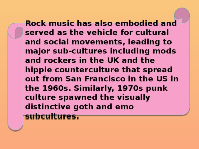 Rock music has also embodied and served as the vehicle for cultural and social movements, leading to major sub-cultures including mods and rockers in the UK and the hippie counterculture that spread out from San Francisco in the US in the 1960s. Similarly, 1970s punk culture spawned the visually distinctive goth and emo subcultures. 