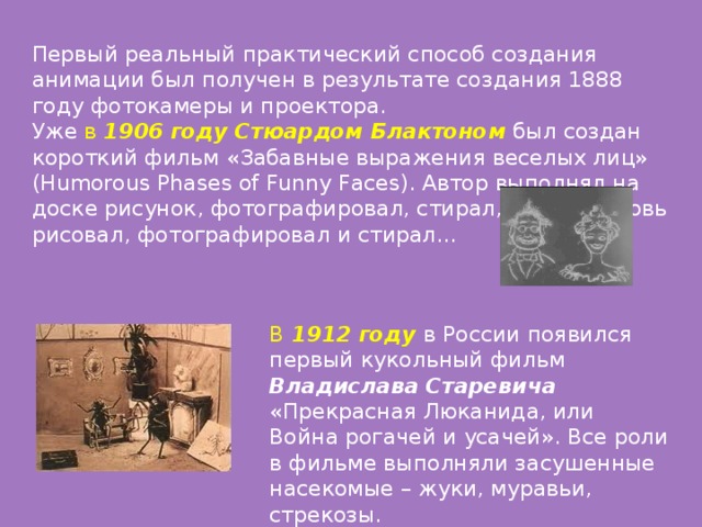 Первый реальный практический способ создания анимации был получен в результате создания 1888 году фотокамеры и проектора. Уже в 1906 году Стюардом Блактоном  был создан короткий фильм «Забавные выражения веселых лиц» (Humorous Phases of Funny Faces). Автор выполнял на доске рисунок, фотографировал, стирал, а затем вновь рисовал, фотографировал и стирал… В 1912 году в России появился первый кукольный фильм Владислава Старевича   «Прекрасная Люканида, или Война рогачей и усачей». Все роли в фильме выполняли засушенные насекомые – жуки, муравьи, стрекозы.   