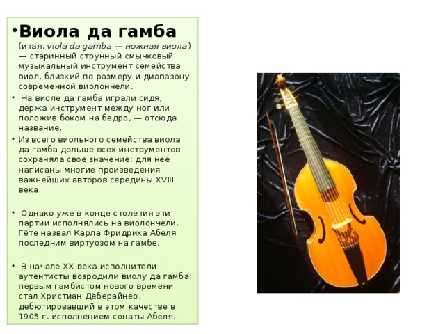 Виола да гамба  (итал.  viola da gamba — ножная виола ) — старинный струнный смычковый музыкальный инструмент семейства виол, близкий по размеру и диапазону современной виолончели.  На виоле да гамба играли сидя, держа инструмент между ног или положив боком на бедро, — отсюда название. Из всего виольного семейства виола да гамба дольше всех инструментов сохраняла своё значение: для неё написаны многие произведения важнейших авторов середины XVIII века.  Однако уже в конце столетия эти партии исполнялись на виолончели. Гёте назвал Карла Фридриха Абеля последним виртуозом на гамбе.  В начале XX века исполнители-аутентисты возродили виолу да гамба: первым гамбистом нового времени стал Христиан Дёберайнер, дебютировавший в этом качестве в 1905 г. исполнением сонаты Абеля. 