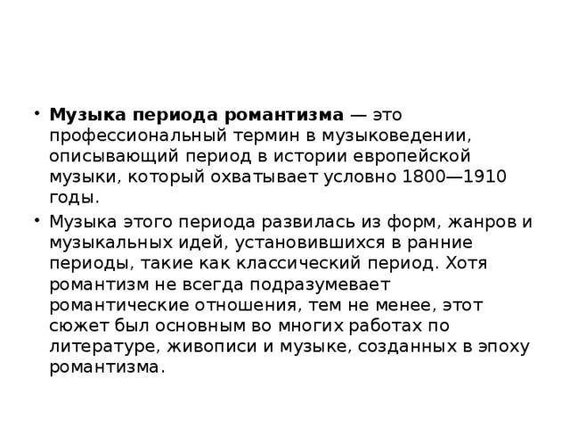 Музыка периода романтизма  — это профессиональный термин в музыковедении, описывающий период в истории европейской музыки, который охватывает условно 1800—1910 годы. Музыка этого периода развилась из форм, жанров и музыкальных идей, установившихся в ранние периоды, такие как классический период. Хотя романтизм не всегда подразумевает романтические отношения, тем не менее, этот сюжет был основным во многих работах по литературе, живописи и музыке, созданных в эпоху романтизма. 