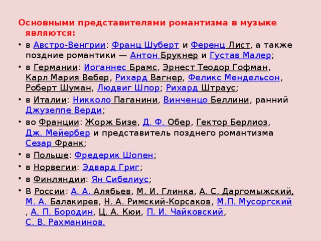 Основными представителями романтизма в музыке являются: в  Австро-Венгрии :  Франц Шуберт  и  Ференц Лист , а также поздние романтики —  Антон Брукнер  и  Густав Малер ; в  Германии :  Иоганнес Брамс ,  Эрнест Теодор Гофман ,  Карл Мария Вебер ,  Рихард Вагнер ,  Феликс Мендельсон ,  Роберт Шуман ,  Людвиг Шпор ;  Рихард Штраус ; в  Италии :  Никколо Паганини ,  Винченцо Беллини , ранний  Джузеппе Верди ; во  Франции :  Жорж Бизе ,  Д. Ф.  Обер ,  Гектор Берлиоз ,  Дж. Мейербер  и представитель позднего романтизма  Сезар Франк ; в  Польше :  Фредерик Шопен ; в  Норвегии :  Эдвард Григ ; в  Финляндии :  Ян Сибелиус ; В  России :  А. А. Алябьев ,  М. И. Глинка ,  А. С. Даргомыжский,   М. А. Балакирев ,  Н. А. Римский-Корсаков ,  М.П. Мусоргский ,  А. П. Бородин ,  Ц. А. Кюи ,  П. И. Чайковский ,  С. В. Рахманинов. 