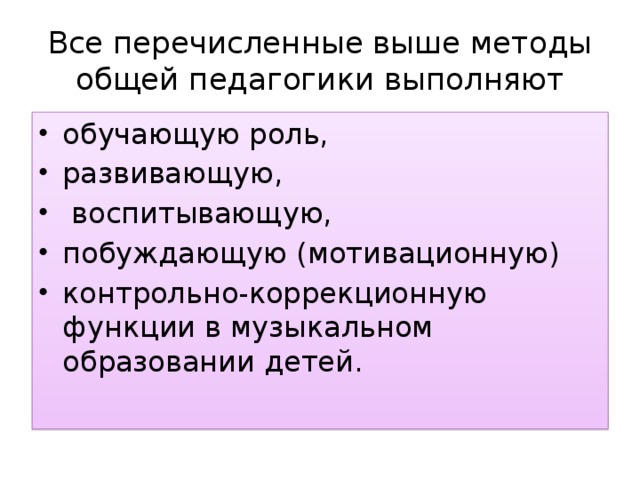 Все перечисленные выше методы общей педагогики выполняют обучающую роль, развивающую,  воспитывающую, побуждающую (мотивационную) контрольно-коррекционную функции в музыкальном образовании детей. 