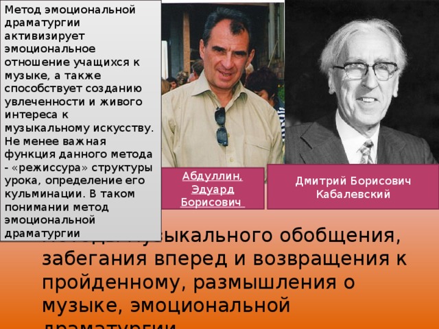 Метод эмоциональной драматургии активизирует эмоциональное отношение учащихся к музыке, а также способствует созданию увлеченности и живого интереса к музыкальному искусству. Не менее важная функция данного метода - «режиссура» структуры урока, определение его кульминации. В таком понимании метод эмоциональной драматургии Дмитрий Борисович Кабалевский Абдуллин, Эдуард Борисович  методы музыкального обобщения, забегания вперед и возвращения к пройденному, размышления о музыке, эмоциональной драматургии 