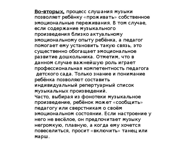 Во-вторых,  процесс слушания музыки позволяет ребёнку «проживать» собственное эмоциональные переживания. В том случае, если содержание музыкального произведения близко актуальному эмоциональному опыту ребёнка, а педагог помогает ему установить такую связь, это существенно обогащает эмоциональное развитие дошкольника. Отметим, что в данном случае важнейшую роль играет профессиональная компетентность педагога  детского сада. Только знание и понимание ребёнка позволяют составить индивидуальный репертуарный список музыкальных произведений. Часто, выбирая из фонотеки музыкальное произведение, ребёнок может «сообщить» педагогу или сверстникам о своём эмоциональном состоянии. Если настроение у него не весёлое, он предпочитает музыку негромкую, плавную, а когда ему хочется повеселиться, просит «включить» танец или марш. 