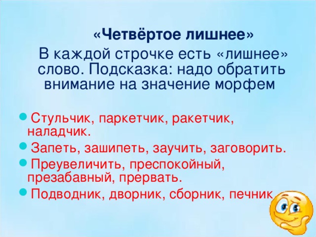  «Четвёртое лишнее»  В каждой строчке есть «лишнее» слово. Подсказка: надо обратить внимание на значение морфем Стульчик, паркетчик, ракетчик, наладчик. Запеть, зашипеть, заучить, заговорить. Преувеличить, преспокойный, презабавный, прервать. Подводник, дворник, сборник, печник. 