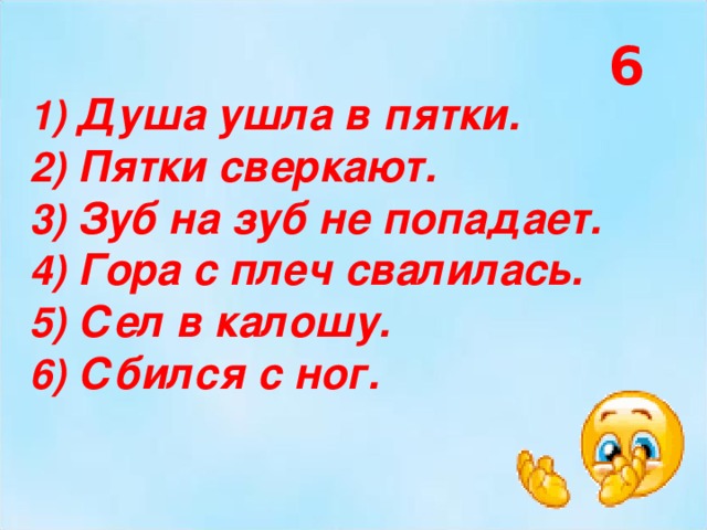 6  Душа ушла в пятки.  Пятки сверкают.  Зуб на зуб не попадает.  Гора с плеч свалилась.  Сел в калошу.  Сбился с ног. 