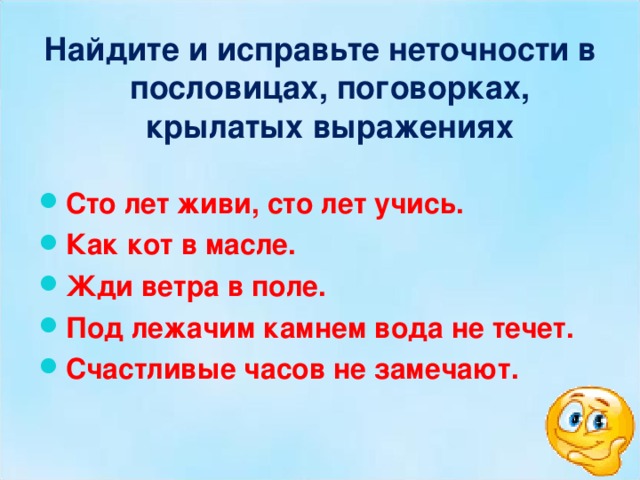 Найдите и исправьте неточности в пословицах, поговорках, крылатых выражениях Сто лет живи, сто лет учись. Как кот в масле. Жди ветра в поле. Под лежачим камнем вода не течет. Счастливые часов не замечают.  