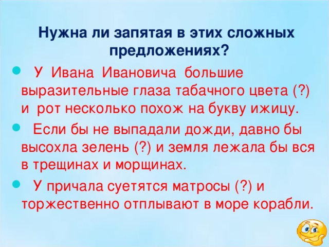  Нужна ли запятая в этих сложных предложениях?  У Ивана Ивановича большие выразительные глаза табачного цвета (?) и рот несколько похож на букву ижицу.  Если бы не выпадали дожди, давно бы высохла зелень (?) и земля лежала бы вся в трещинах и морщинах.  У причала суетятся матросы (?) и торжественно отплывают в море корабли. 