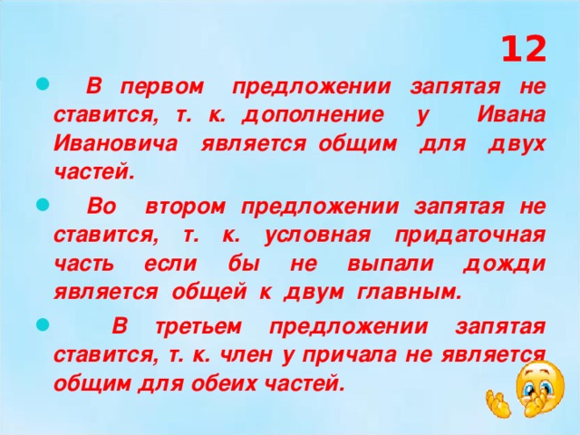 12  В первом предложении запятая не ставится, т. к. дополнение у Ивана Ивановича является общим для двух частей.  Во втором предложении запятая не ставится, т. к. условная придаточная часть если бы не выпали дожди является общей к двум главным.  В третьем предложении запятая ставится, т. к. член у причала не является общим для обеих частей. 