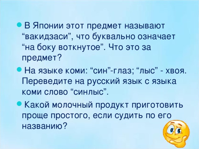 В Японии этот предмет называют “вакидзаси”, что буквально означает “на боку воткнутое”. Что это за предмет? На языке коми: “син”-глаз; “лыс” - хвоя. Переведите на русский язык с языка коми слово “синлыс”. Какой молочный продукт приготовить проще простого, если судить по его названию?  