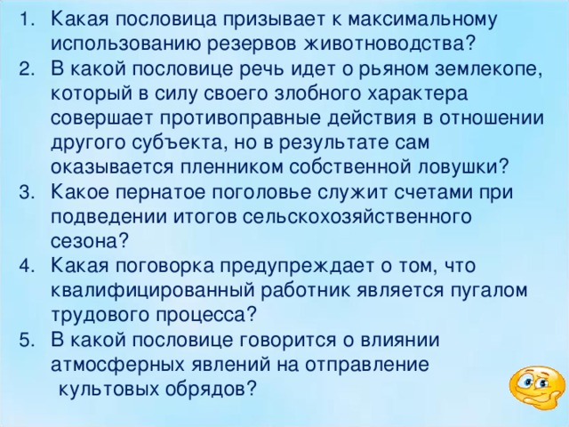 Какая пословица призывает к максимальному использованию резервов животноводства? В какой пословице речь идет о рьяном землекопе, который в силу своего злобного характера совершает противоправные действия в отношении другого субъекта, но в результате сам оказывается пленником собственной ловушки? Какое пернатое поголовье служит счетами при подведении итогов сельскохозяйственного сезона? Какая поговорка предупреждает о том, что квалифицированный работник является пугалом трудового процесса? В какой пословице говорится о влиянии атмосферных явлений на отправление  культовых обрядов? 