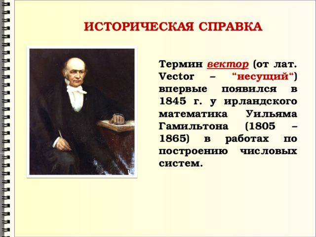 ИСТОРИЧЕСКАЯ СПРАВКА Термин вектор (от лат. Vector – “несущий“ ) впервые появился в 1845 г. у ирландского математика Уильяма Гамильтона (1805 – 1865) в работах по построению числовых систем. 