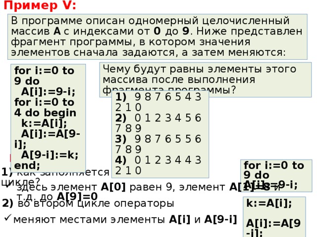 Пример V : В программе описан одномерный целочисленный массив A  с индексами от 0 до 9 . Ниже представлен фрагмент программы, в котором значения элементов сначала задаются, а затем меняются: Чему будут равны элементы этого массива после выполнения фрагмента программы? for i:=0 to 9 do  A[i]:=9-i; for i:=0 to 4 do begin  k:=A[i];  A[i]:=A[9-i];  A[9-i]:=k; end; 1) 9 8 7 6 5 4 3 2 1 0 2)  0 1 2 3 4 5 6 7 8 9 3)   9 8 7 6 5 5 6 7 8 9 4)  0 1 2 3 4 4 3 2 1 0 Решение : for i:=0 to 9 do A[i]:=9-i; 1) как заполняется массив в первом цикле? здесь элемент A [0] равен 9, элемент A [1]=8 и т.д. до A [9]=0 2) во втором цикле операторы k:=A[i];  A[i]:=A[9-i];  A[9-i]:=k; меняют местами элементы A [ i ] и A [9- i ] 