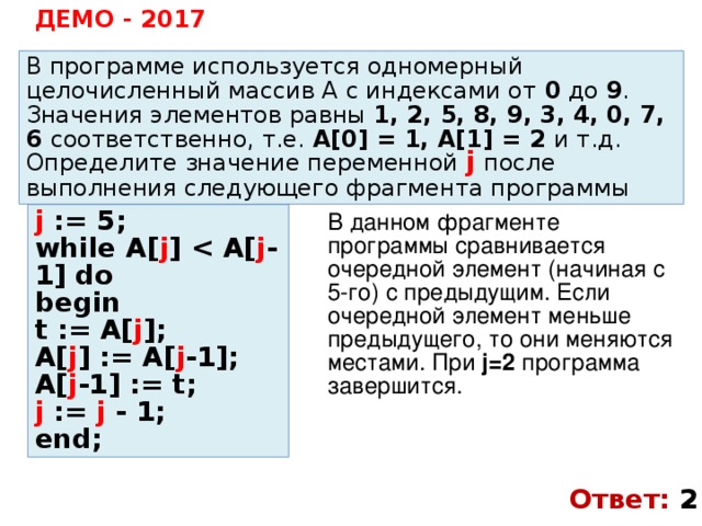 ДЕМО - 2017 В программе используется одномерный целочисленный массив A с индексами от 0 до 9 . Значения элементов равны 1, 2, 5, 8, 9, 3, 4, 0, 7, 6 соответственно, т.е. A[0] = 1, A[1] = 2 и т.д. Определите значение переменной j  после выполнения следующего фрагмента программы j := 5; while A[ j ]  j -1] do begin t := A[ j ]; A[ j ] := A[ j -1]; A[ j -1] := t; j := j - 1; end; В данном фрагменте программы сравнивается очередной элемент (начиная с 5-го) с предыдущим. Если очередной элемент меньше предыдущего, то они меняются местами. При j=2 программа завершится. Ответ: 2 