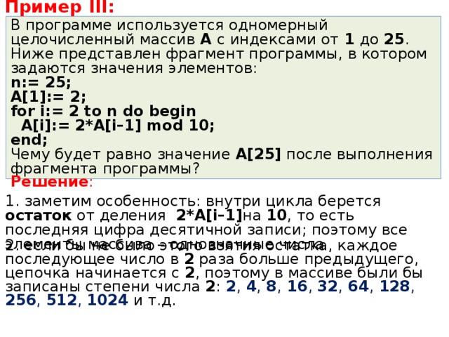 Пример III : В программе используется одномерный целочисленный массив A с индексами от 1 до 25 . Ниже представлен фрагмент программы, в котором задаются значения элементов: n := 25; A[1]:= 2 ; for i:= 2 to n do begin  A[i]:= 2*A[i–1] mod 10; end; Чему будет равно значение A[25] после выполнения фрагмента программы? Решение : 1. заметим особенность: внутри цикла берется остаток от деления 2* A [ i –1] на 10 , то есть последняя цифра десятичной записи; поэтому все элементы массива – однозначные числа 2. если бы не было этого взятия остатка, каждое последующее число в 2 раза больше предыдущего, цепочка начинается с 2 , поэтому в массиве были бы записаны степени числа 2 : 2 , 4 , 8 , 16 , 32 , 64 , 128 , 256 , 512 , 1024 и т.д. 