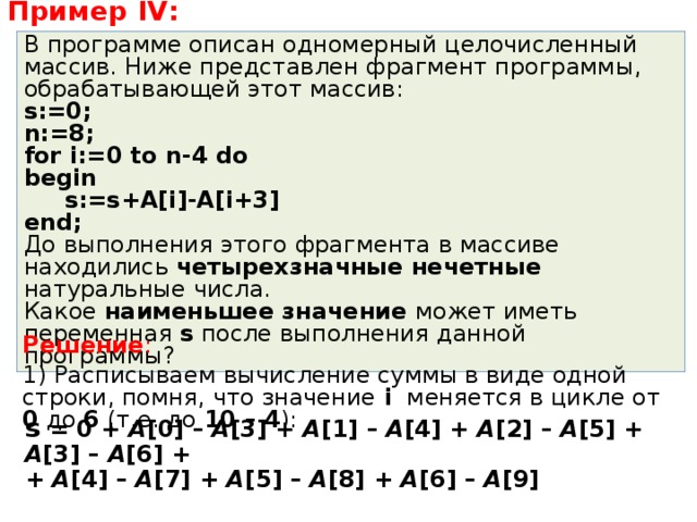 Пример IV : В программе описан одномерный целочисленный массив. Ниже представлен фрагмент программы, обрабатывающей этот массив: s:=0; n:=8; for i:=0 to n-4 do begin  s:=s+A[i]-A[i+3] end; До выполнения этого фрагмента в массиве находились четырехзначные нечетные натуральные числа. Какое наименьшее значение может иметь переменная s после выполнения данной программы? Решение : 1) Расписываем вычисление суммы в виде одной строки, помня, что значение  i меняется в цикле от 0 до 6 (т.е. до 10 – 4 ): s = 0 + A [0] – A [3] + A [1] – A [4] + A [2] – A [5] + A [3] – A [6] +   + A [4] – A [7] + A [5] – A [8] + A [6] – A [9] 