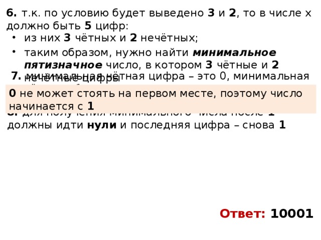 6. т.к. по условию будет выведено 3 и 2 , то в числе x должно быть 5 цифр: из них 3 чётных и 2 нечётных; таким образом, нужно найти минимальное пятизначное число, в котором 3 чётные и 2 нечётные цифры 7. минимальная чётная цифра – это 0, минимальная начётная – 1 0 не может стоять на первом месте, поэтому число начинается с 1 8. для получения минимального числа после 1 должны идти нули и последняя цифра – снова 1 Ответ: 10001 