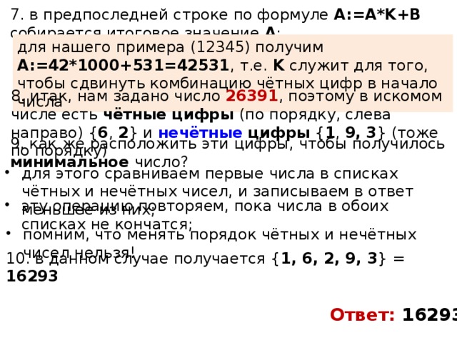 7. в предпоследней строке по формуле A:=A*K+B собирается итоговое значение A ; для нашего примера (12345) получим A:=42*1000+531=42531 , т.е. K служит для того, чтобы сдвинуть комбинацию чётных цифр в начало числа 8. итак, нам задано число 26391 , поэтому в искомом числе есть чётные цифры (по порядку, слева направо) { 6 , 2 } и нечётные цифры { 1 , 9,  3 } (тоже по порядку) 9. как же расположить эти цифры, чтобы получилось минимальное число? для этого сравниваем первые числа в списках чётных и нечётных чисел, и записываем в ответ меньшее из них; эту операцию повторяем, пока числа в обоих списках не кончатся; помним, что менять порядок чётных и нечётных чисел нельзя! 10. в данном случае получается { 1, 6, 2, 9, 3 } = 16293 Ответ: 16293 