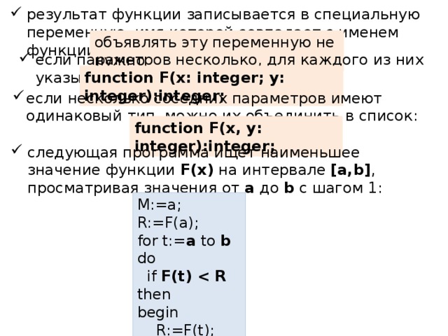 результат функции записывается в специальную переменную, имя которой совпадает с именем функции объявлять эту переменную не нужно если параметров несколько, для каждого из них указывают тип: function F(x: integer; y: integer):integer; если несколько соседних параметров имеют одинаковый тип, можно их объединить в список: function F(x, y: integer):integer; следующая программа ищет наименьшее значение функции F(x) на интервале [a,b] , просматривая значения от a до b с шагом 1: M:=a; R:=F(a); for t:= a to b do  if F(t)  then begin  R:=F(t); M:=t;  end; 