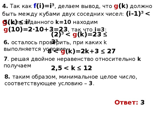 4. Так как f (i)=i 3 , делаем вывод, что g (k ) должно быть между кубами двух соседних чисел: (i-1) 3  g (k)   i 3 5. для заданного k=10 находим g (10)=2·10+3=23 , так что i=3 : (2) 3  g (k)=23   3 3 6. осталось проверить, при каких k выполняется условие 8   g (k)=2k+3   27 7 . решая двойное неравенство относительно k получаем 2,5     12 8. таким образом, минимальное целое число, соответствующее условию – 3 . Ответ: 3 