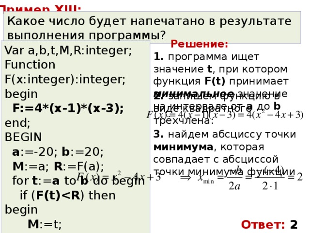 Пример XIII: Какое число будет напечатано в результате выполнения программы? Решение: Var a,b,t,M,R:integer; Function F(x:integer):integer; begin  F:=4*(x-1)*(x-3); end; BEGIN  a :=-20; b :=20;  M :=a; R :=F(a);  for t := a to b do begin  if ( F(t) ) then begin  M :=t;  R: =F(t);  end;  end;  write( M ); END. 1. программа ищет значение t , при котором функция F(t) принимает минимальное значение на интервале от a до b 2. запишем функцию в виде квадратного трёхчлена: 3. найдем абсциссу точки минимума , которая совпадает с абсциссой точки минимума функции Ответ: 2 