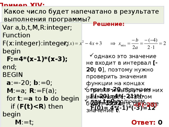 Пример XIV: Какое число будет напечатано в результате выполнения программы? Решение: Var a,b,t,M,R:integer; Function F(x:integer):integer; begin  F:=4*(x-1)*(x-3); end; BEGIN  a :=-20; b :=0;  M :=a; R :=F(a);  for t := a to b do begin  if ( F(t) ) then begin  M :=t;  R: = F (t);  end;  end;  write( M ); END. однако это значение не входит в интервал [-20; 0 ], поэтому нужно проверить значения функции на концах отрезка и выбрать из них наименьшее; ответом будет соответствующее значение t . при t=-20 получаем  F(-20)=4*(-21)*(-23)=1932 при t=0 получаем  F(0)= 4*(-1)*(-3)=12  Ответ: 0 