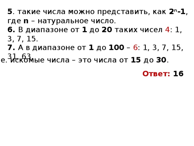 5 . такие числа можно представить, как 2 n -1 , где n – натуральное число. 6. В диапазоне от 1 до 20 таких чисел 4 : 1, 3, 7, 15. 7. А в диапазоне от 1 до 100 – 6 : 1, 3, 7, 15, 31, 63. Т.е. искомые числа – это числа от 15 до 30 . Ответ: 16 