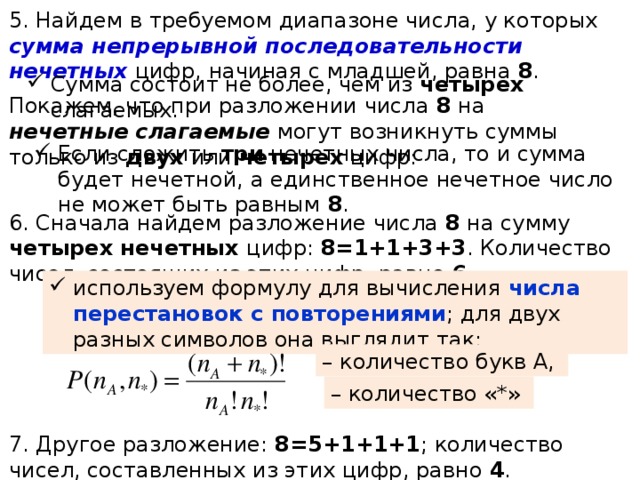 5. Найдем в требуемом диапазоне числа, у которых сумма непрерывной последовательности нечетных цифр, начиная с младшей, равна 8 . Сумма состоит не более, чем из четырех слагаемых. Покажем, что при разложении числа 8 на нечетные слагаемые могут возникнуть суммы только из двух или четырех цифр: Если сложить три нечетных числа, то и сумма будет нечетной, а единственное нечетное число не может быть равным 8 . 6. Сначала найдем разложение числа 8 на сумму четырех нечетных цифр: 8=1+1+3+3 . Количество чисел, состоящих из этих цифр, равно 6 . используем формулу для вычисления числа перестановок с повторениями ; для двух разных символов она выглядит так: – количество букв А, – количество «*» 7. Другое разложение: 8=5+1+1+1 ; количество чисел, составленных из этих цифр, равно 4 . 