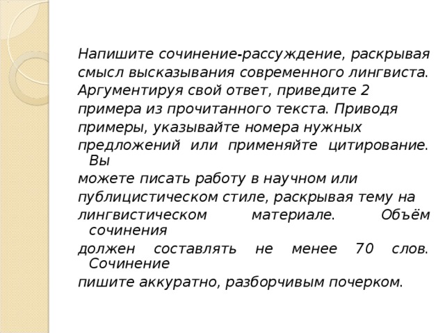  Напишите сочинение-рассуждение, раскрывая смысл высказывания современного лингвиста. Аргументируя свой ответ, приведите 2 примера из прочитанного текста. Приводя примеры, указывайте номера нужных предложений или применяйте цитирование. Вы можете писать работу в научном или публицистическом стиле, раскрывая тему на лингвистическом материале. Объём сочинения должен составлять не менее 70 слов. Сочинение пишите аккуратно, разборчивым почерком.  