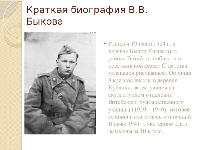 Краткая биография В.В. Быкова Родился 19 июня 1924 г. в деревне Бычки Ушачского района Витебской области в крестьянской семье. С детства увлекался рисованием. Окончил 8 классов школы в деревне Кубличи, затем учился на скульптурном отделении Витебского художественного училища (1939—1940), которое оставил из-за отмены стипендий. В июне 1941 г. экстерном сдал экзамены за 10 класс. 