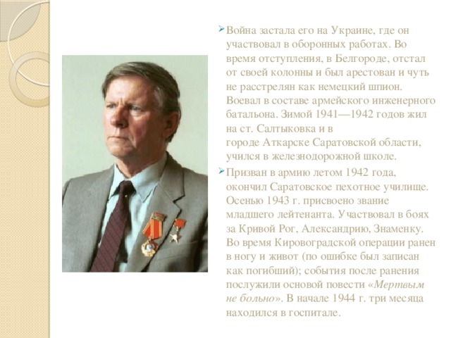 Война застала его на Украине, где он участвовал в оборонных работах. Во время отступления, в Белгороде, отстал от своей колонны и был арестован и чуть не расстрелян как немецкий шпион. Воевал в составе армейского инженерного батальона. Зимой 1941—1942 годов жил на ст. Салтыковка и в городе Аткарске Саратовской области, учился в железнодорожной школе. Призван в армию летом 1942 года, окончил Саратовское пехотное училище. Осенью 1943 г. присвоено звание младшего лейтенанта. Участвовал в боях за Кривой Рог, Александрию, Знаменку. Во время Кировоградской операции ранен в ногу и живот (по ошибке был записан как погибший); события после ранения послужили основой повести « Мертвым не больно ». В начале 1944 г. три месяца находился в госпитале. 